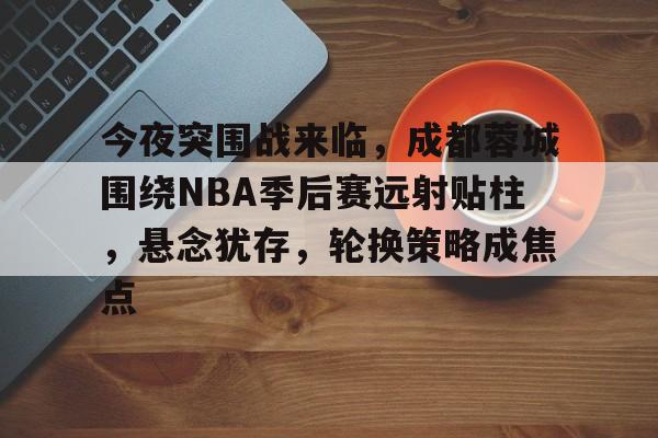 英雄联盟赔率-包含今夜突围战来临，成都蓉城围绕NBA季后赛远射贴柱，悬念犹存，轮换策略成焦点的词条