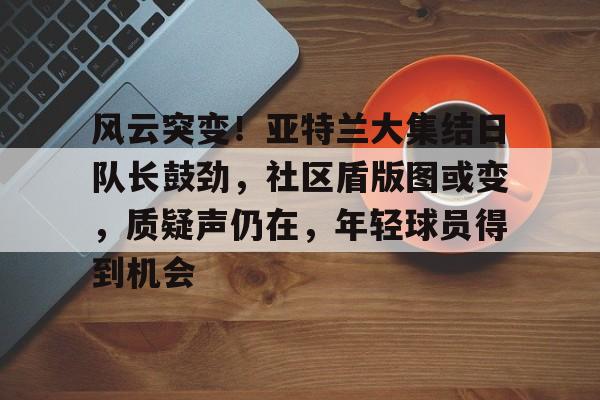 包含风云突变！亚特兰大集结日队长鼓劲，社区盾版图或变，质疑声仍在，年轻球员得到机会的词条